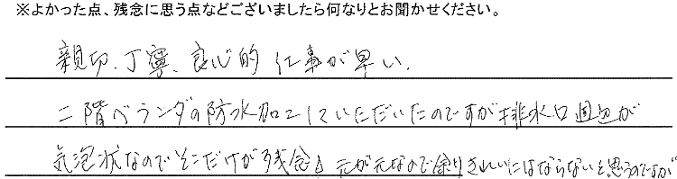 親切丁寧、良心的、仕事が早い。二階ベランダの防水加工をしていただいたのですが排水口周辺が気泡状なのでそこだけが残念。元が元なので余りきれいににはならないと思うのですが…